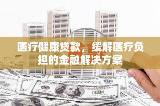 扶余医疗健康贷款，缓解医疗负担的金融解决方案