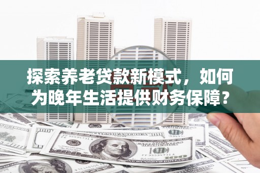 鹿城探索养老贷款新模式，如何为晚年生活提供财务保障？